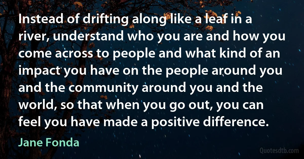 Instead of drifting along like a leaf in a river, understand who you are and how you come across to people and what kind of an impact you have on the people around you and the community around you and the world, so that when you go out, you can feel you have made a positive difference. (Jane Fonda)