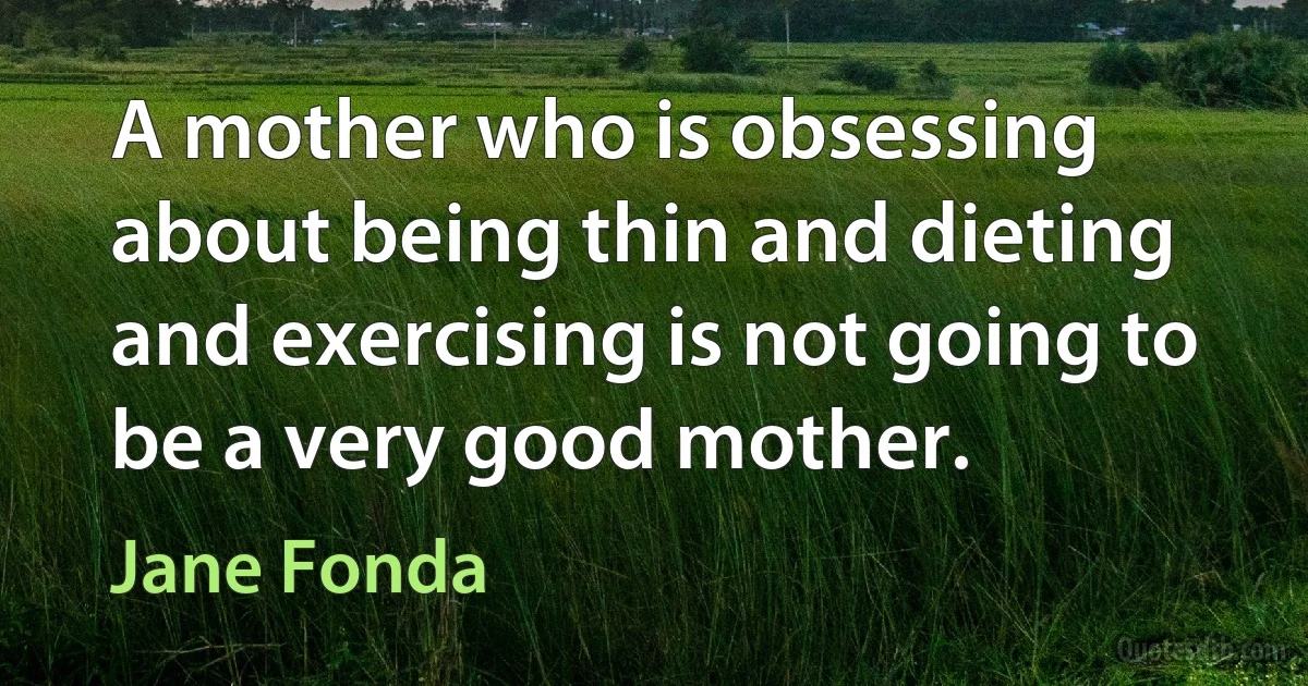 A mother who is obsessing about being thin and dieting and exercising is not going to be a very good mother. (Jane Fonda)