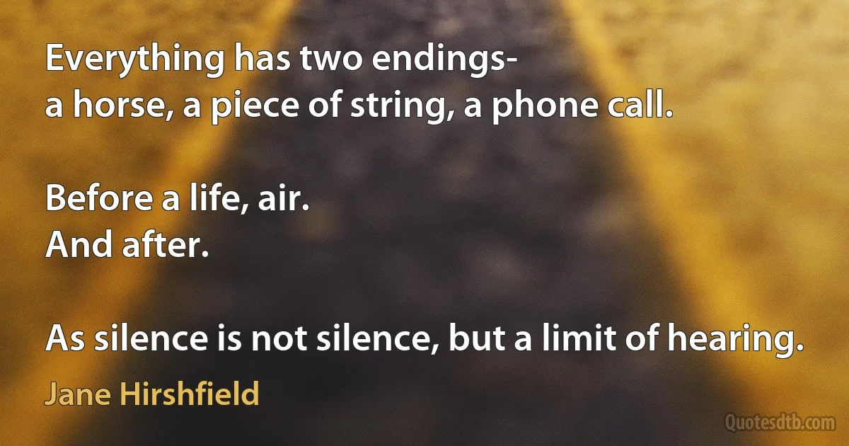 Everything has two endings-
a horse, a piece of string, a phone call.

Before a life, air.
And after.

As silence is not silence, but a limit of hearing. (Jane Hirshfield)