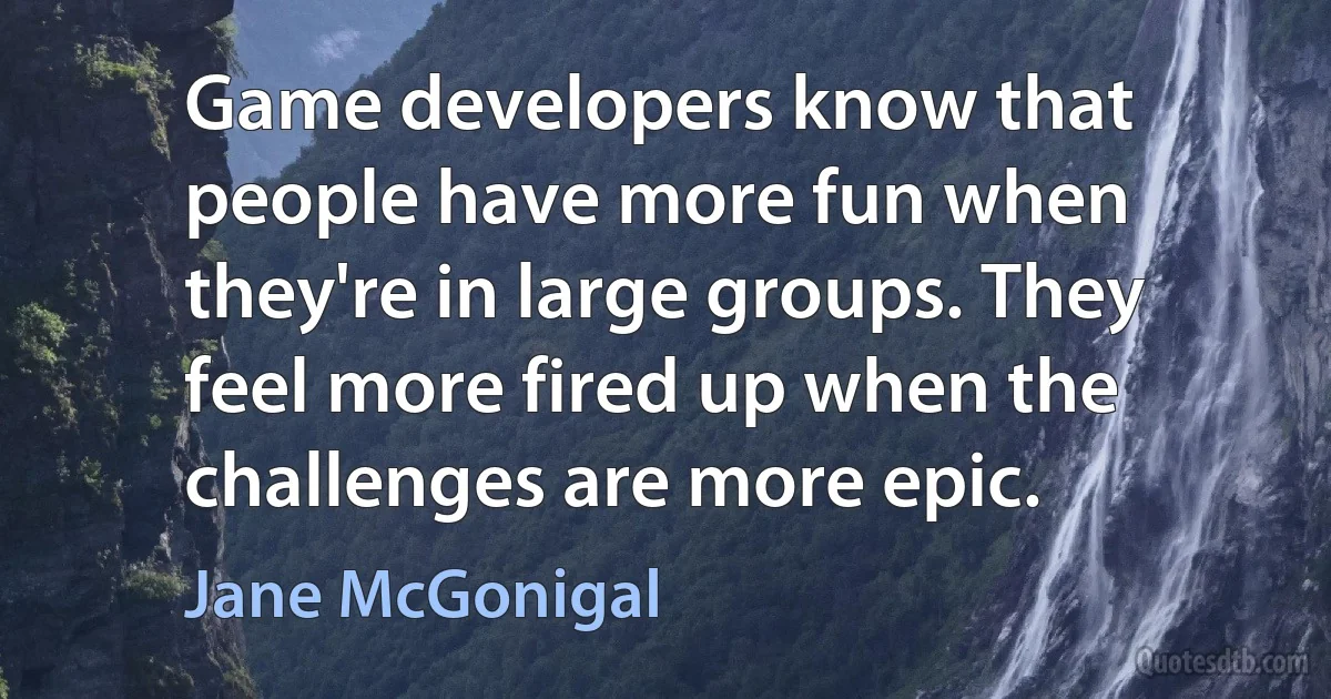 Game developers know that people have more fun when they're in large groups. They feel more fired up when the challenges are more epic. (Jane McGonigal)