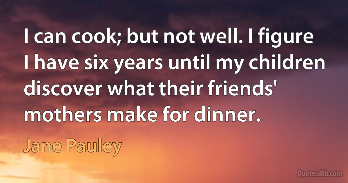 I can cook; but not well. I figure I have six years until my children discover what their friends' mothers make for dinner. (Jane Pauley)