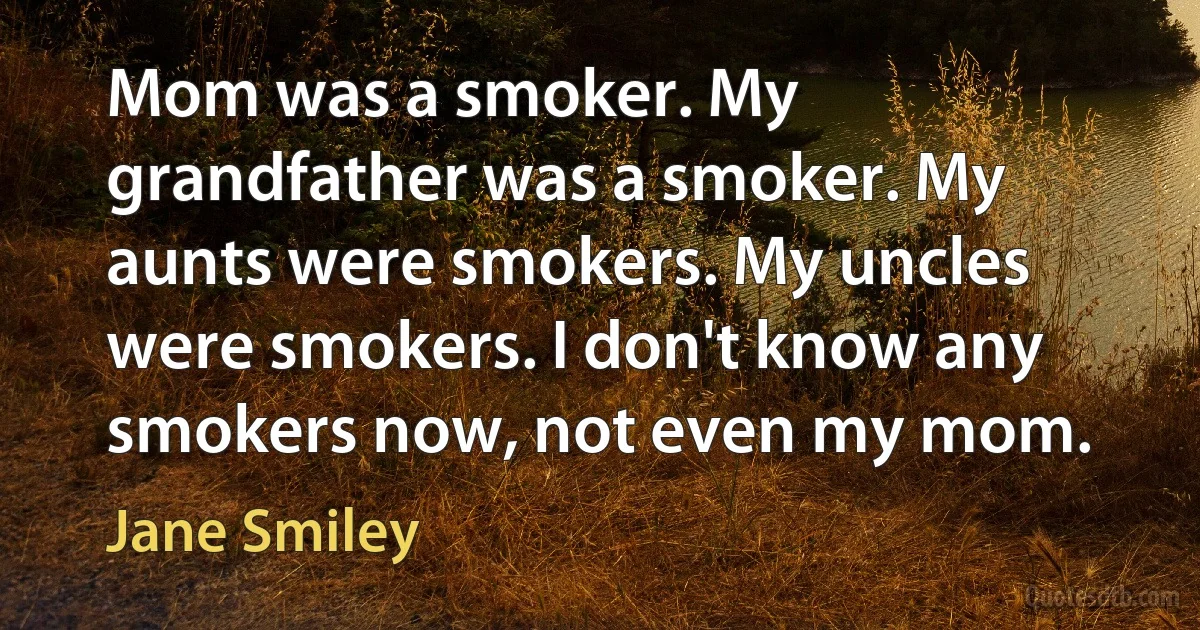 Mom was a smoker. My grandfather was a smoker. My aunts were smokers. My uncles were smokers. I don't know any smokers now, not even my mom. (Jane Smiley)