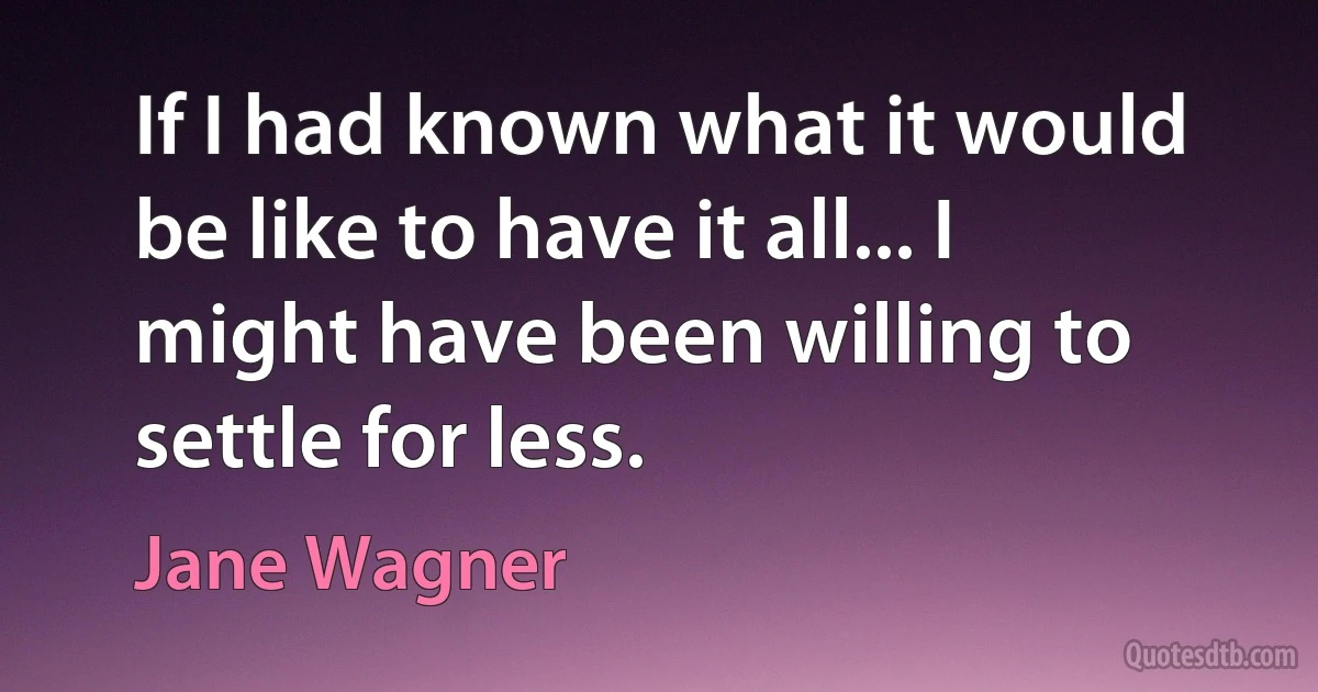 If I had known what it would be like to have it all... I might have been willing to settle for less. (Jane Wagner)