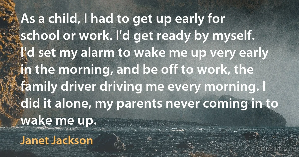 As a child, I had to get up early for school or work. I'd get ready by myself. I'd set my alarm to wake me up very early in the morning, and be off to work, the family driver driving me every morning. I did it alone, my parents never coming in to wake me up. (Janet Jackson)