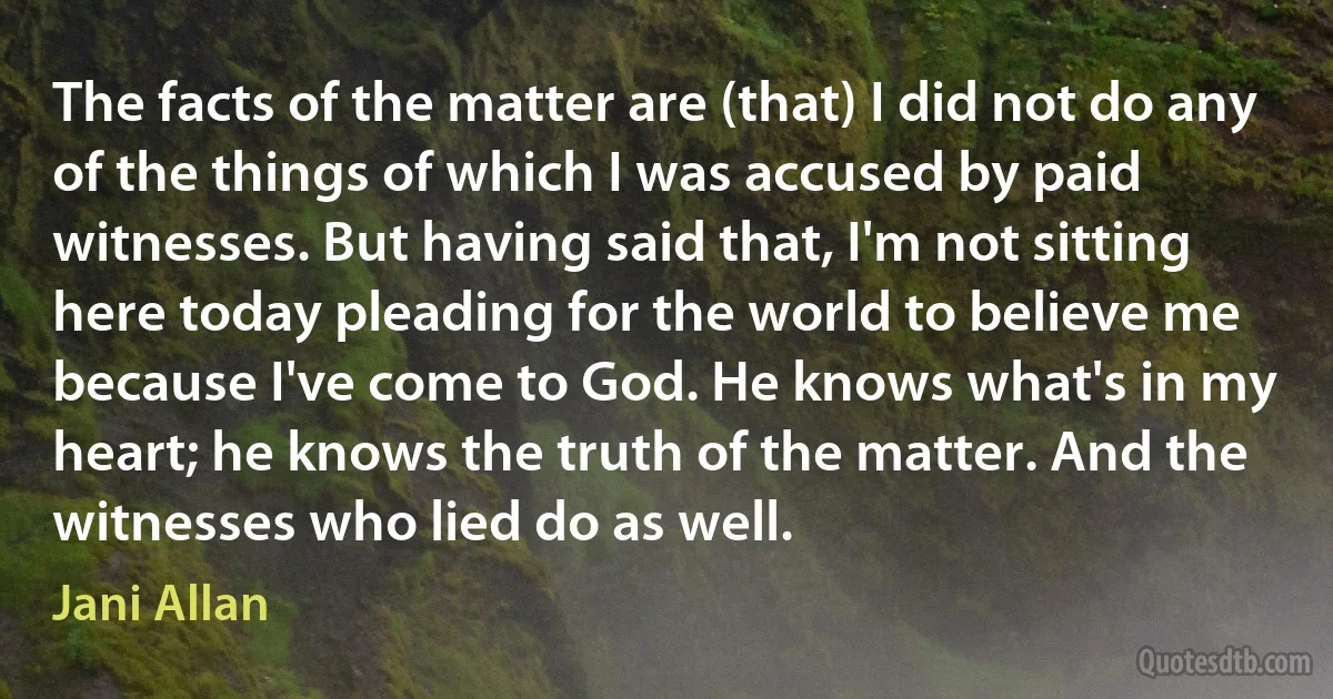 The facts of the matter are (that) I did not do any of the things of which I was accused by paid witnesses. But having said that, I'm not sitting here today pleading for the world to believe me because I've come to God. He knows what's in my heart; he knows the truth of the matter. And the witnesses who lied do as well. (Jani Allan)