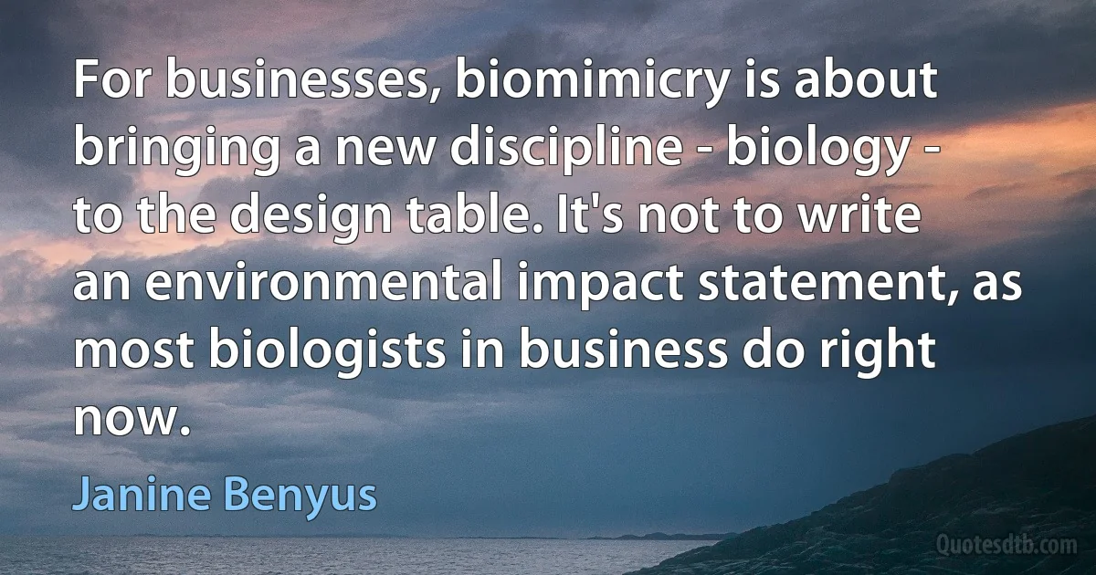 For businesses, biomimicry is about bringing a new discipline - biology - to the design table. It's not to write an environmental impact statement, as most biologists in business do right now. (Janine Benyus)