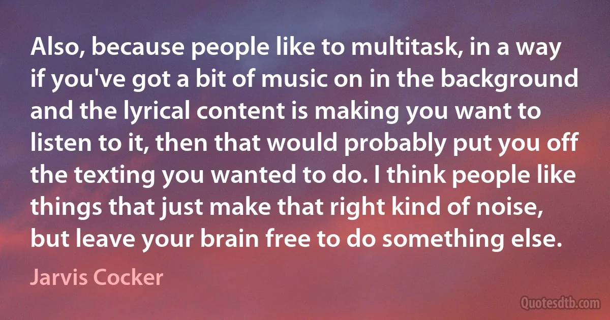 Also, because people like to multitask, in a way if you've got a bit of music on in the background and the lyrical content is making you want to listen to it, then that would probably put you off the texting you wanted to do. I think people like things that just make that right kind of noise, but leave your brain free to do something else. (Jarvis Cocker)