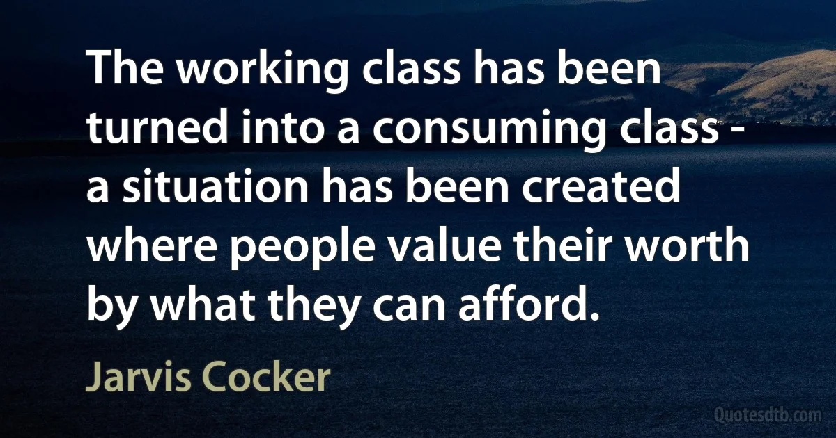 The working class has been turned into a consuming class - a situation has been created where people value their worth by what they can afford. (Jarvis Cocker)