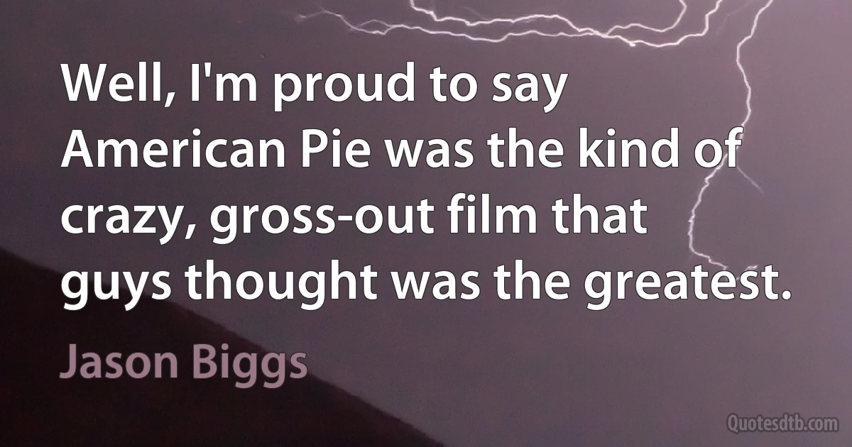 Well, I'm proud to say American Pie was the kind of crazy, gross-out film that guys thought was the greatest. (Jason Biggs)