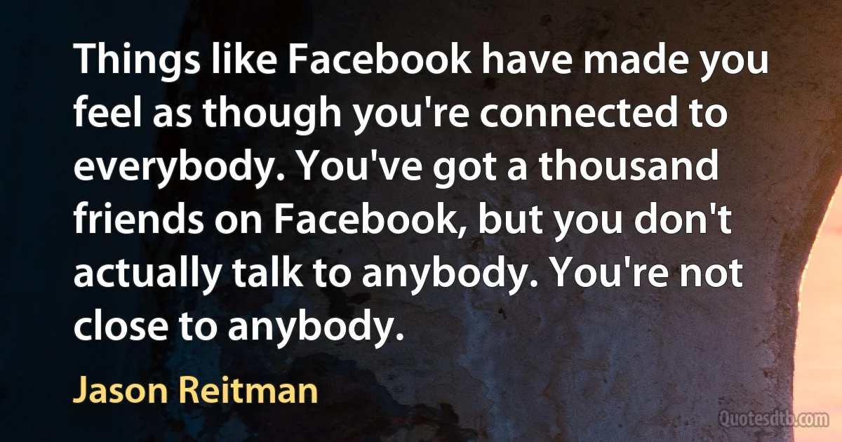 Things like Facebook have made you feel as though you're connected to everybody. You've got a thousand friends on Facebook, but you don't actually talk to anybody. You're not close to anybody. (Jason Reitman)