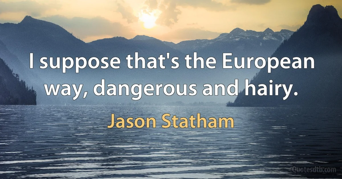 I suppose that's the European way, dangerous and hairy. (Jason Statham)