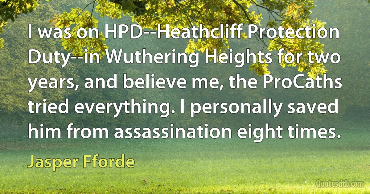 I was on HPD--Heathcliff Protection Duty--in Wuthering Heights for two years, and believe me, the ProCaths tried everything. I personally saved him from assassination eight times. (Jasper Fforde)