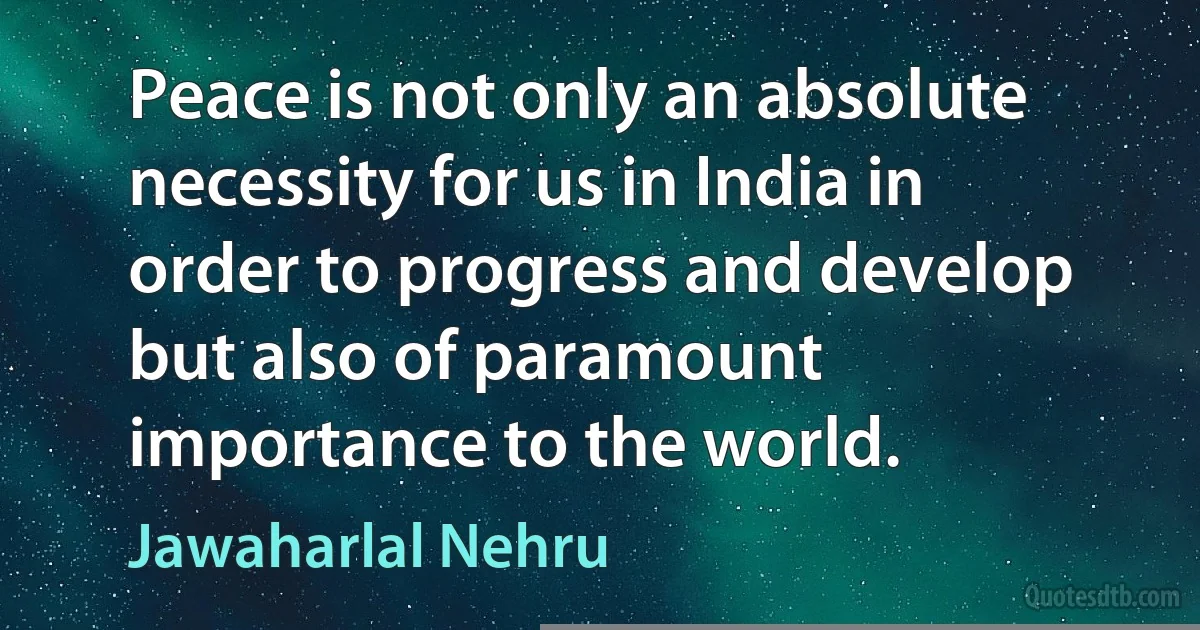 Peace is not only an absolute necessity for us in India in order to progress and develop but also of paramount importance to the world. (Jawaharlal Nehru)