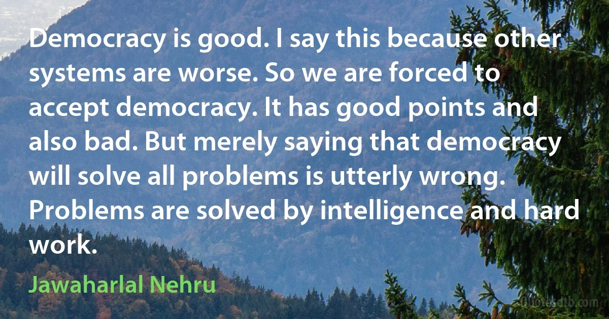 Democracy is good. I say this because other systems are worse. So we are forced to accept democracy. It has good points and also bad. But merely saying that democracy will solve all problems is utterly wrong. Problems are solved by intelligence and hard work. (Jawaharlal Nehru)