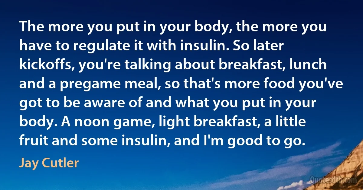 The more you put in your body, the more you have to regulate it with insulin. So later kickoffs, you're talking about breakfast, lunch and a pregame meal, so that's more food you've got to be aware of and what you put in your body. A noon game, light breakfast, a little fruit and some insulin, and I'm good to go. (Jay Cutler)