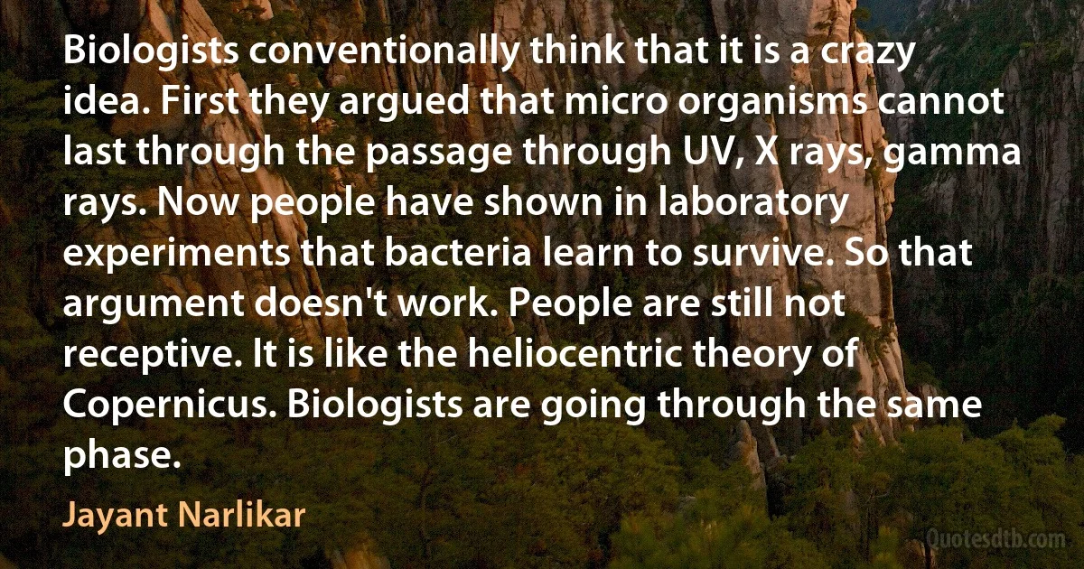 Biologists conventionally think that it is a crazy idea. First they argued that micro organisms cannot last through the passage through UV, X rays, gamma rays. Now people have shown in laboratory experiments that bacteria learn to survive. So that argument doesn't work. People are still not receptive. It is like the heliocentric theory of Copernicus. Biologists are going through the same phase. (Jayant Narlikar)