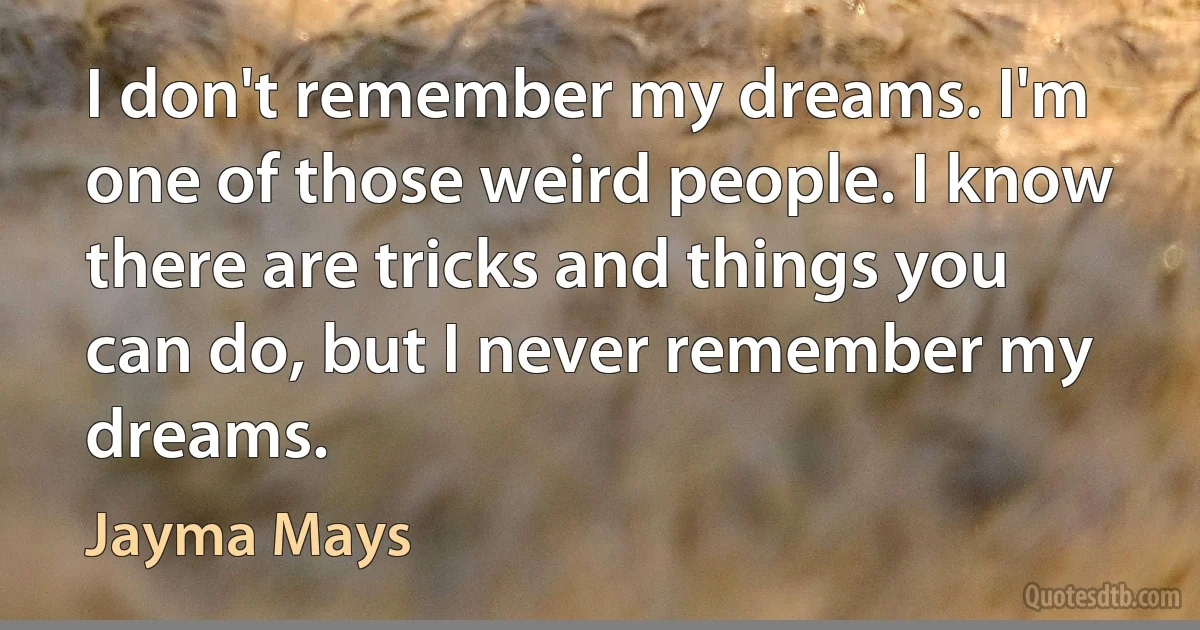 I don't remember my dreams. I'm one of those weird people. I know there are tricks and things you can do, but I never remember my dreams. (Jayma Mays)