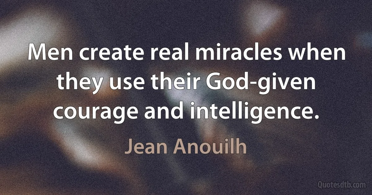 Men create real miracles when they use their God-given courage and intelligence. (Jean Anouilh)