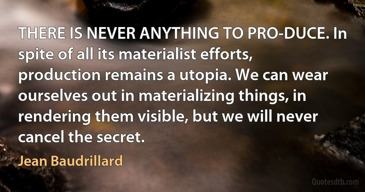 THERE IS NEVER ANYTHING TO PRO-DUCE. In spite of all its materialist efforts, production remains a utopia. We can wear ourselves out in materializing things, in rendering them visible, but we will never cancel the secret. (Jean Baudrillard)