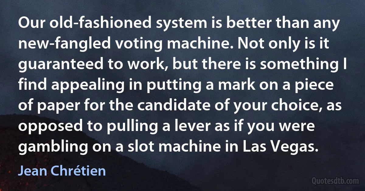 Our old-fashioned system is better than any new-fangled voting machine. Not only is it guaranteed to work, but there is something I find appealing in putting a mark on a piece of paper for the candidate of your choice, as opposed to pulling a lever as if you were gambling on a slot machine in Las Vegas. (Jean Chrétien)