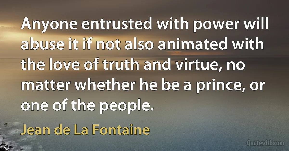 Anyone entrusted with power will abuse it if not also animated with the love of truth and virtue, no matter whether he be a prince, or one of the people. (Jean de La Fontaine)