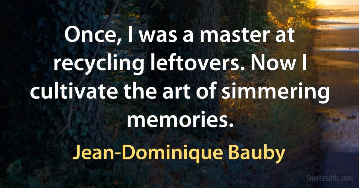 Once, I was a master at recycling leftovers. Now I cultivate the art of simmering memories. (Jean-Dominique Bauby)