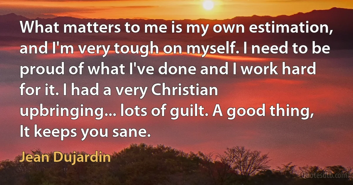 What matters to me is my own estimation, and I'm very tough on myself. I need to be proud of what I've done and I work hard for it. I had a very Christian upbringing... lots of guilt. A good thing, It keeps you sane. (Jean Dujardin)