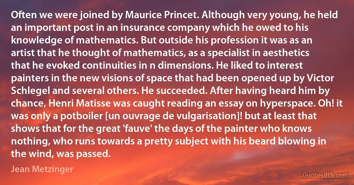 Often we were joined by Maurice Princet. Although very young, he held an important post in an insurance company which he owed to his knowledge of mathematics. But outside his profession it was as an artist that he thought of mathematics, as a specialist in aesthetics that he evoked continuities in n dimensions. He liked to interest painters in the new visions of space that had been opened up by Victor Schlegel and several others. He succeeded. After having heard him by chance, Henri Matisse was caught reading an essay on hyperspace. Oh! it was only a potboiler [un ouvrage de vulgarisation]! but at least that shows that for the great 'fauve' the days of the painter who knows nothing, who runs towards a pretty subject with his beard blowing in the wind, was passed. (Jean Metzinger)