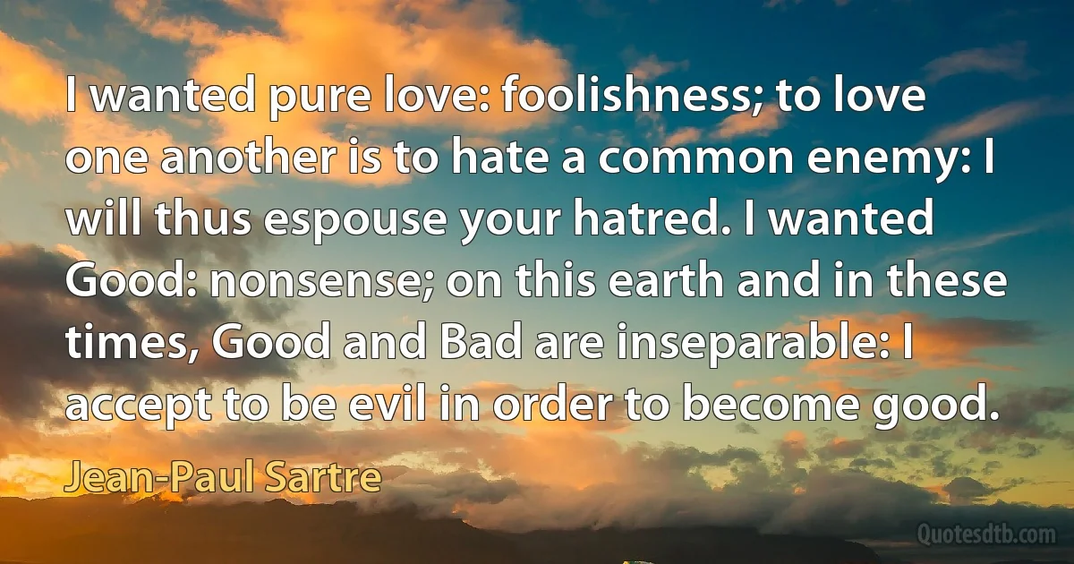 I wanted pure love: foolishness; to love one another is to hate a common enemy: I will thus espouse your hatred. I wanted Good: nonsense; on this earth and in these times, Good and Bad are inseparable: I accept to be evil in order to become good. (Jean-Paul Sartre)