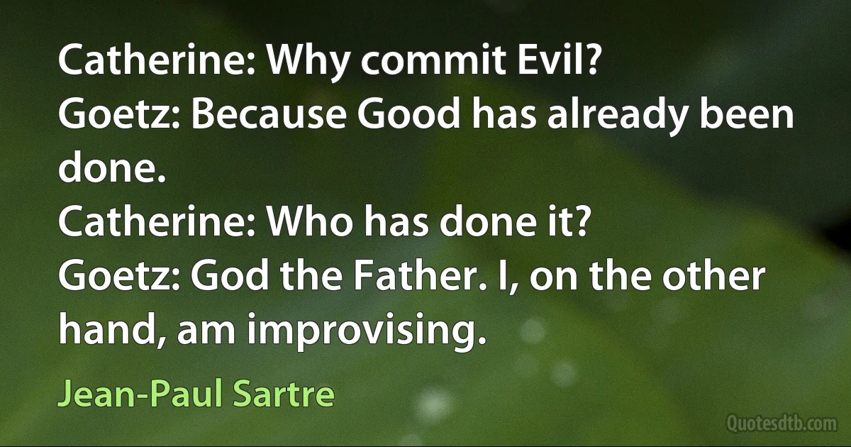 Catherine: Why commit Evil?
Goetz: Because Good has already been done.
Catherine: Who has done it?
Goetz: God the Father. I, on the other hand, am improvising. (Jean-Paul Sartre)