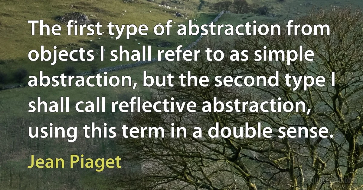 The first type of abstraction from objects I shall refer to as simple abstraction, but the second type I shall call reflective abstraction, using this term in a double sense. (Jean Piaget)