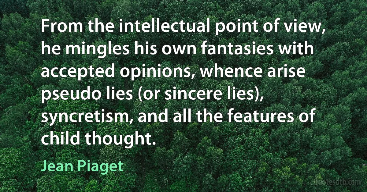 From the intellectual point of view, he mingles his own fantasies with accepted opinions, whence arise pseudo lies (or sincere lies), syncretism, and all the features of child thought. (Jean Piaget)