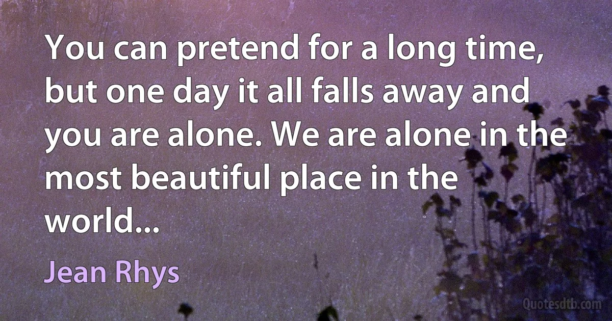 You can pretend for a long time, but one day it all falls away and you are alone. We are alone in the most beautiful place in the world... (Jean Rhys)