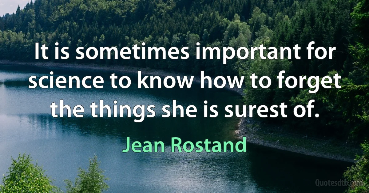 It is sometimes important for science to know how to forget the things she is surest of. (Jean Rostand)