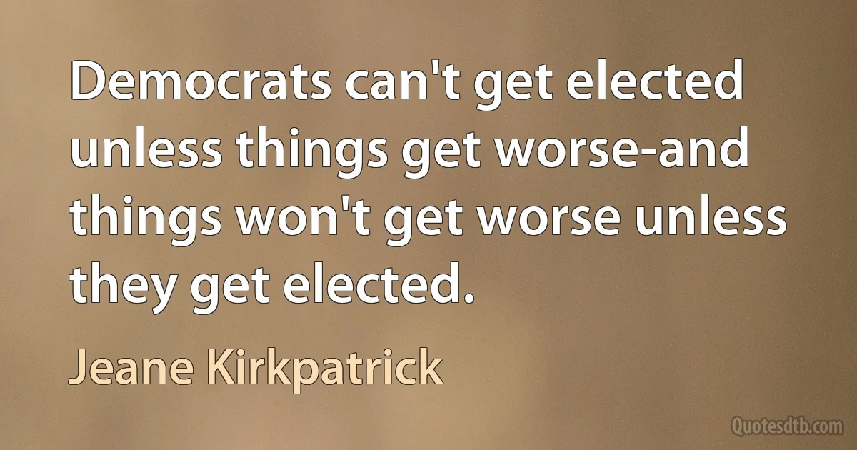 Democrats can't get elected unless things get worse-and things won't get worse unless they get elected. (Jeane Kirkpatrick)