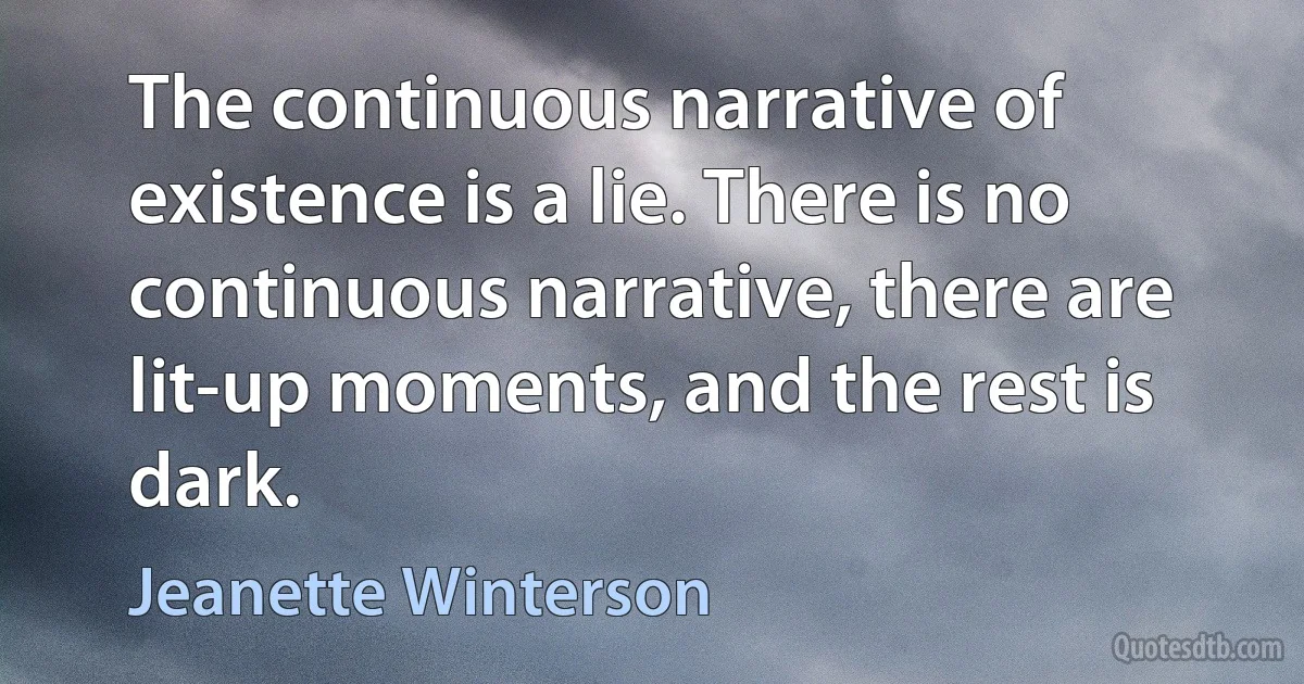 The continuous narrative of existence is a lie. There is no continuous narrative, there are lit-up moments, and the rest is dark. (Jeanette Winterson)