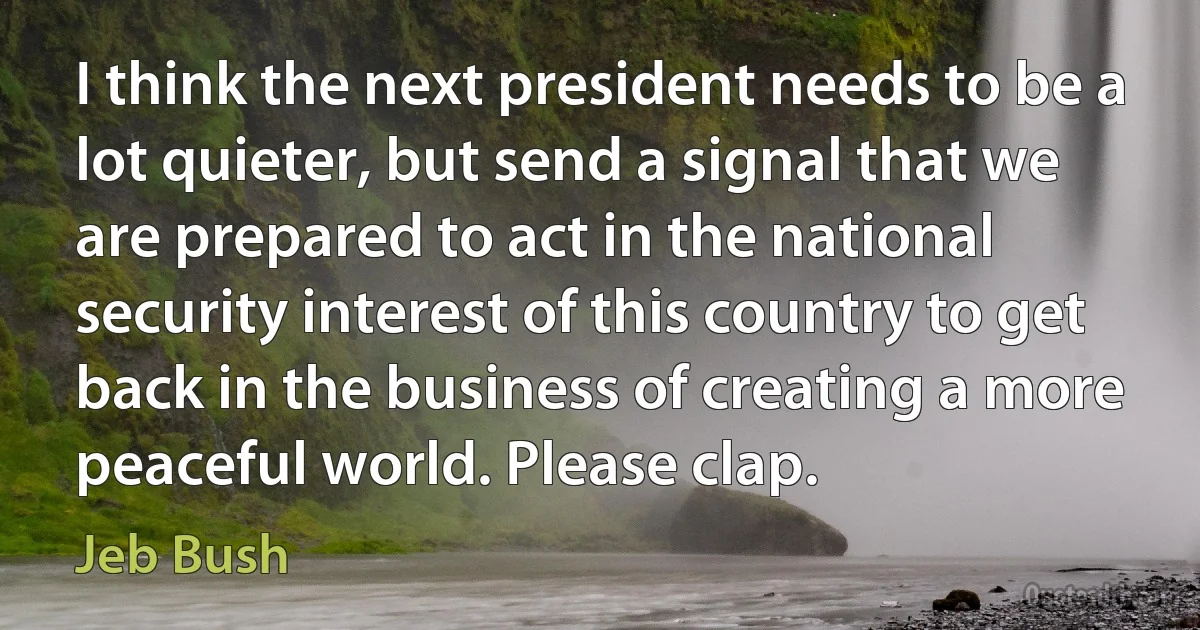 I think the next president needs to be a lot quieter, but send a signal that we are prepared to act in the national security interest of this country to get back in the business of creating a more peaceful world. Please clap. (Jeb Bush)