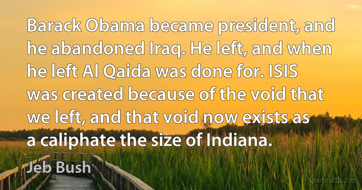 Barack Obama became president, and he abandoned Iraq. He left, and when he left Al Qaida was done for. ISIS was created because of the void that we left, and that void now exists as a caliphate the size of Indiana. (Jeb Bush)