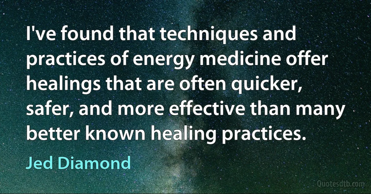 I've found that techniques and practices of energy medicine offer healings that are often quicker, safer, and more effective than many better known healing practices. (Jed Diamond)