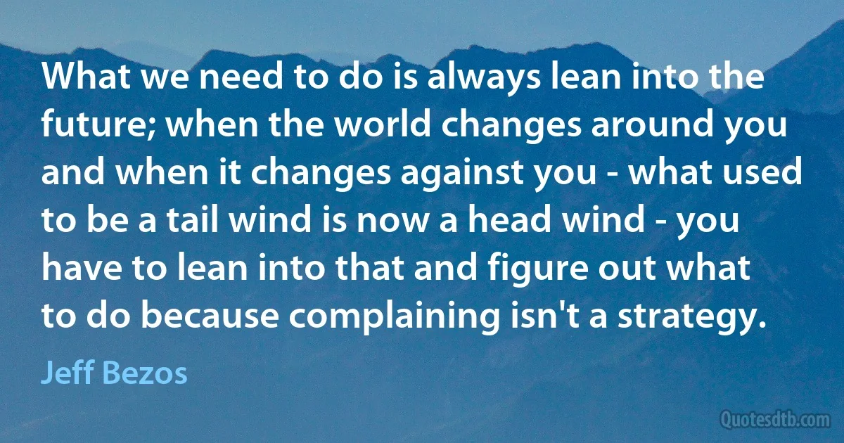 What we need to do is always lean into the future; when the world changes around you and when it changes against you - what used to be a tail wind is now a head wind - you have to lean into that and figure out what to do because complaining isn't a strategy. (Jeff Bezos)