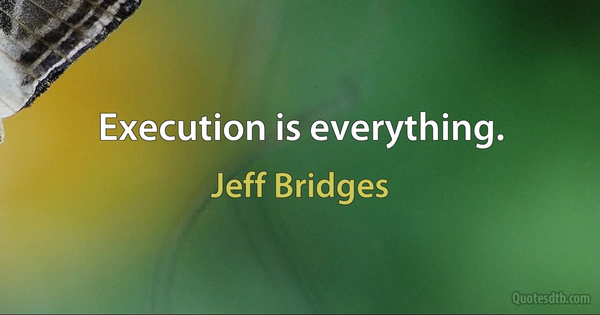 Execution is everything. (Jeff Bridges)