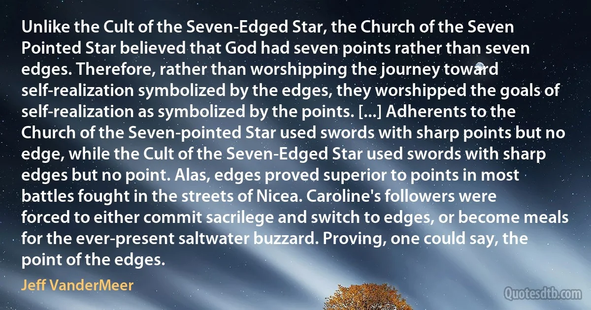 Unlike the Cult of the Seven-Edged Star, the Church of the Seven Pointed Star believed that God had seven points rather than seven edges. Therefore, rather than worshipping the journey toward self-realization symbolized by the edges, they worshipped the goals of self-realization as symbolized by the points. [...] Adherents to the Church of the Seven-pointed Star used swords with sharp points but no edge, while the Cult of the Seven-Edged Star used swords with sharp edges but no point. Alas, edges proved superior to points in most battles fought in the streets of Nicea. Caroline's followers were forced to either commit sacrilege and switch to edges, or become meals for the ever-present saltwater buzzard. Proving, one could say, the point of the edges. (Jeff VanderMeer)