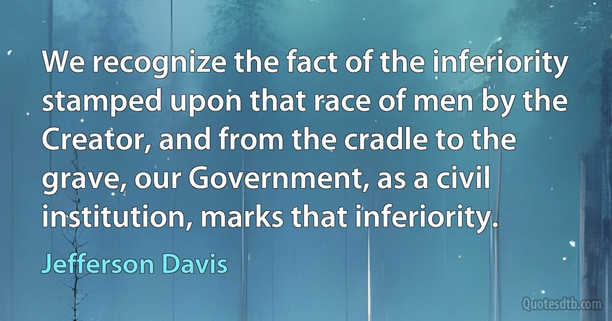 We recognize the fact of the inferiority stamped upon that race of men by the Creator, and from the cradle to the grave, our Government, as a civil institution, marks that inferiority. (Jefferson Davis)