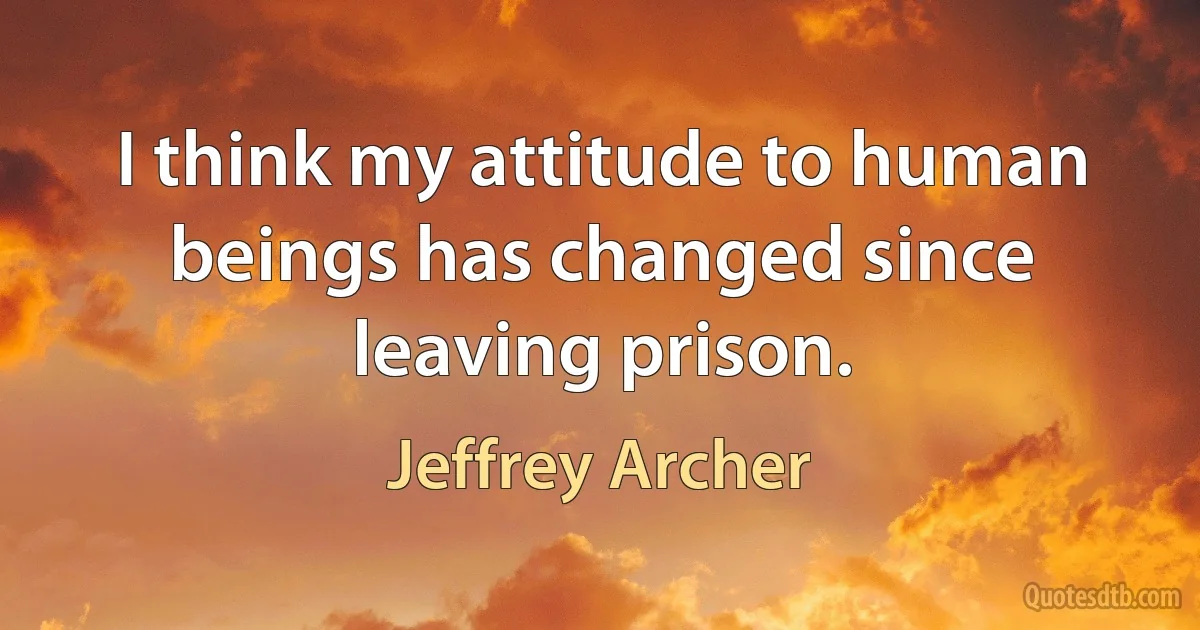 I think my attitude to human beings has changed since leaving prison. (Jeffrey Archer)