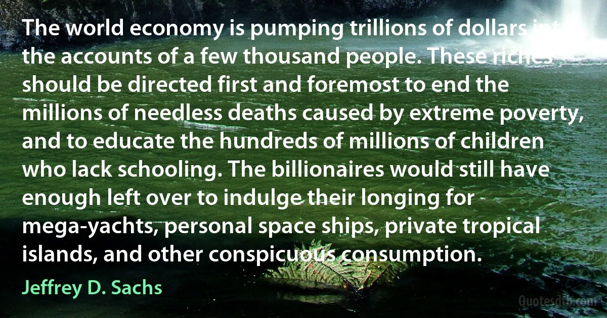 The world economy is pumping trillions of dollars into the accounts of a few thousand people. These riches should be directed first and foremost to end the millions of needless deaths caused by extreme poverty, and to educate the hundreds of millions of children who lack schooling. The billionaires would still have enough left over to indulge their longing for mega-yachts, personal space ships, private tropical islands, and other conspicuous consumption. (Jeffrey D. Sachs)