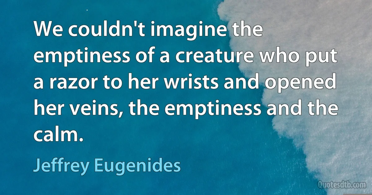 We couldn't imagine the emptiness of a creature who put a razor to her wrists and opened her veins, the emptiness and the calm. (Jeffrey Eugenides)