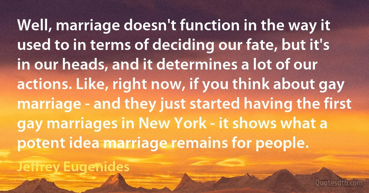 Well, marriage doesn't function in the way it used to in terms of deciding our fate, but it's in our heads, and it determines a lot of our actions. Like, right now, if you think about gay marriage - and they just started having the first gay marriages in New York - it shows what a potent idea marriage remains for people. (Jeffrey Eugenides)