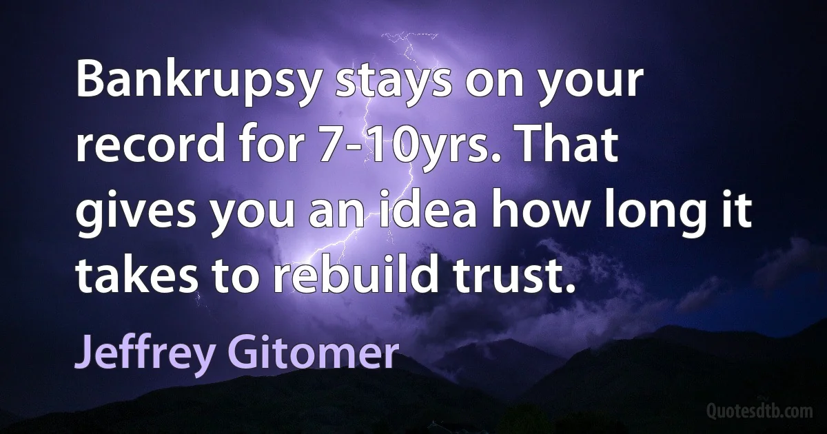 Bankrupsy stays on your record for 7-10yrs. That gives you an idea how long it takes to rebuild trust. (Jeffrey Gitomer)