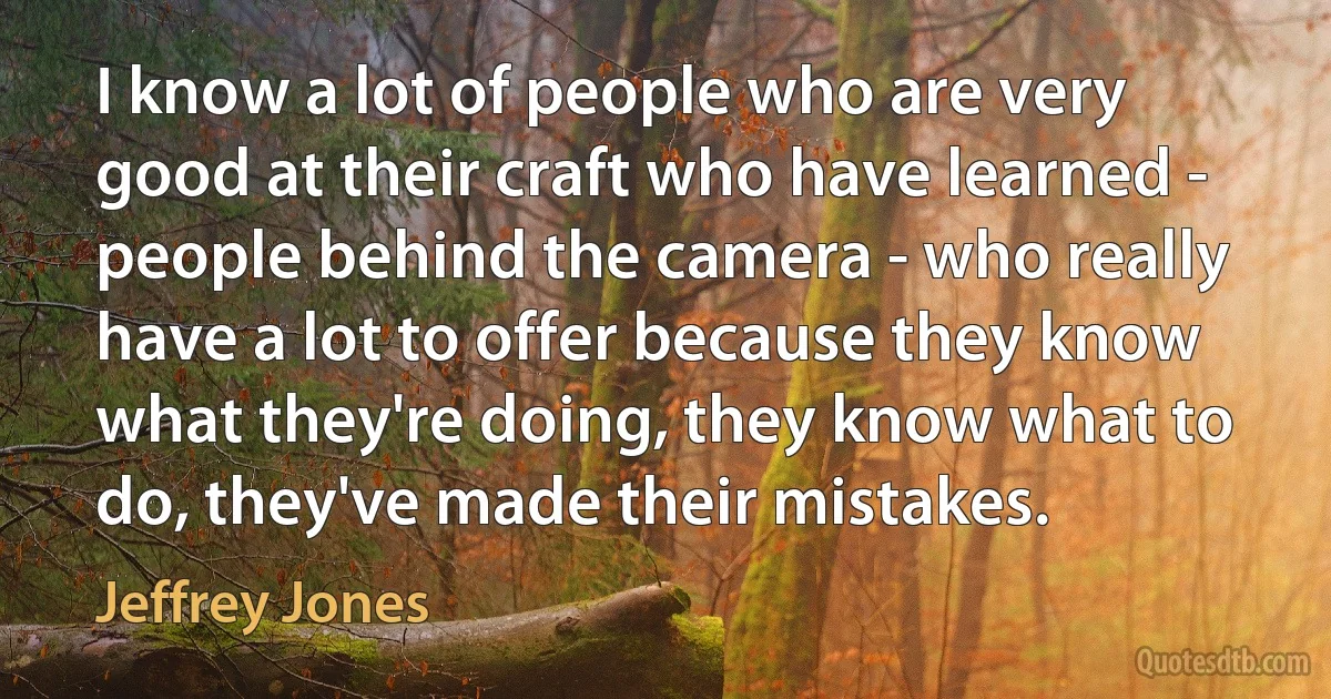 I know a lot of people who are very good at their craft who have learned - people behind the camera - who really have a lot to offer because they know what they're doing, they know what to do, they've made their mistakes. (Jeffrey Jones)