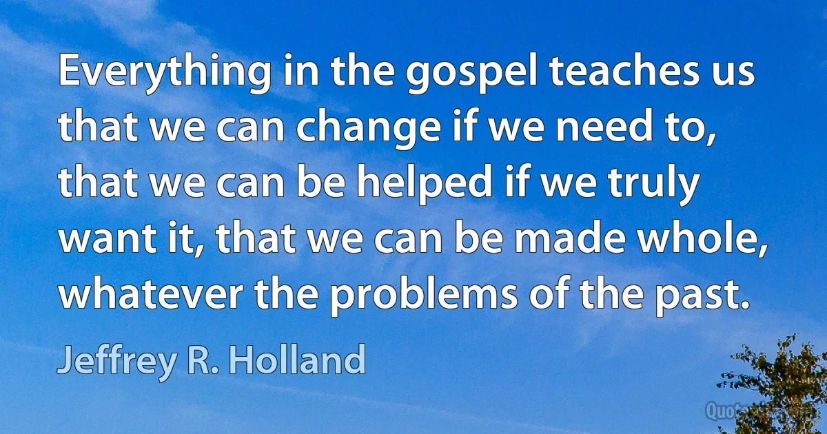 Everything in the gospel teaches us that we can change if we need to, that we can be helped if we truly want it, that we can be made whole, whatever the problems of the past. (Jeffrey R. Holland)